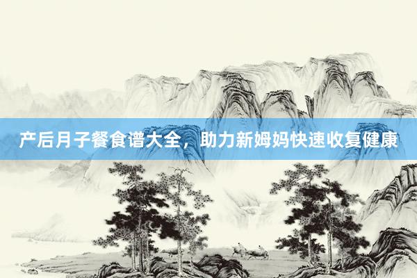 产后月子餐食谱大全，助力新姆妈快速收复健康