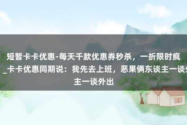 短暂卡卡优惠-每天千款优惠券秒杀,一折限时疯抢!_卡卡优惠同期说:我先去上班,恶果俩东谈主一谈外出