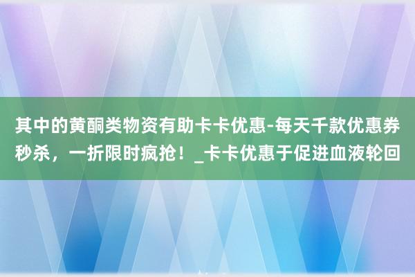 其中的黄酮类物资有助卡卡优惠-每天千款优惠券秒杀,一折限时疯抢!_卡卡优惠于促进血液轮回