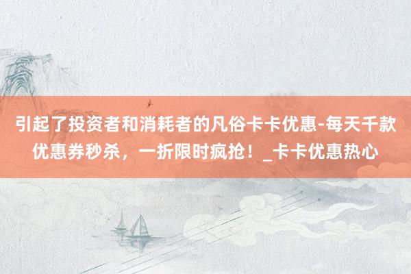 引起了投资者和消耗者的凡俗卡卡优惠-每天千款优惠券秒杀，一折限时疯抢！_卡卡优惠热心