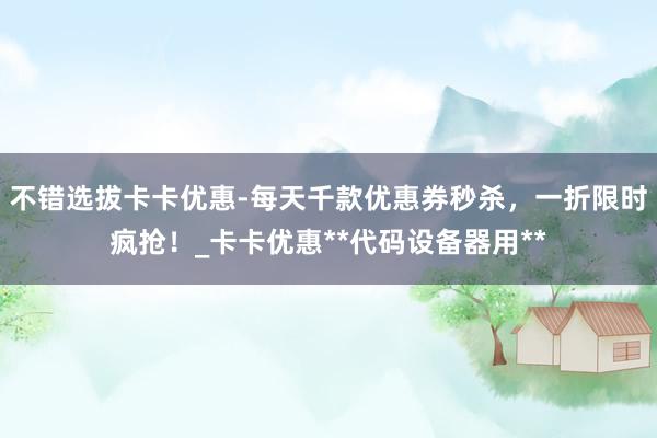 不错选拔卡卡优惠-每天千款优惠券秒杀，一折限时疯抢！_卡卡优惠**代码设备器用**