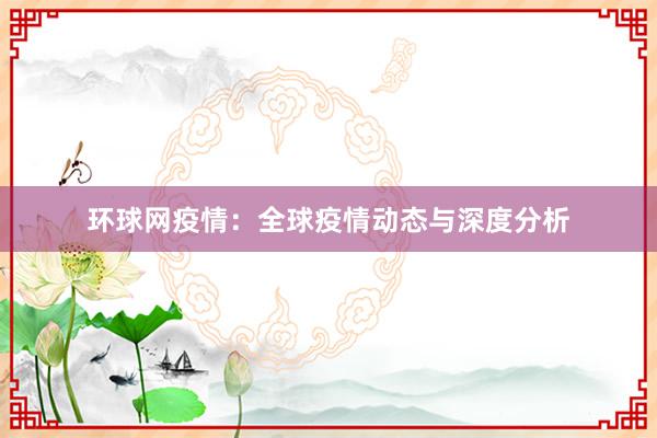 环球网疫情：全球疫情动态与深度分析